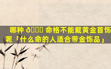 哪种 🍁 命格不能戴黄金首饰呢「什么命的人适合带金饰品」